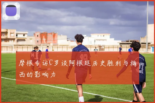 摩根专访C罗谈阿根廷历史胜利与梅西的影响力