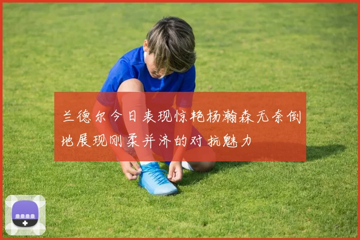 兰德尔今日表现惊艳杨瀚森无奈倒地展现刚柔并济的对抗魅力