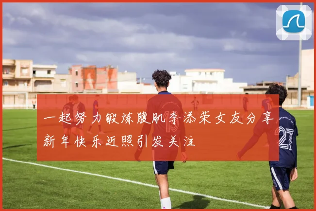 一起努力锻炼腹肌李添荣女友分享新年快乐近照引发关注