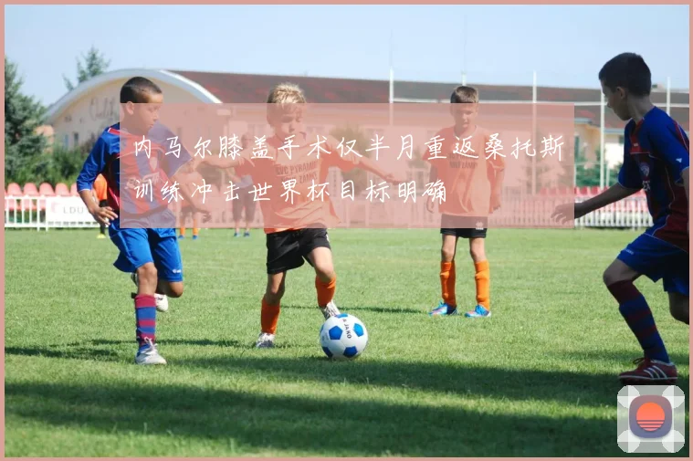 内马尔膝盖手术仅半月重返桑托斯训练冲击世界杯目标明确