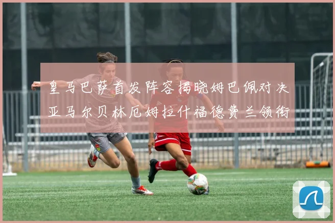 皇马巴萨首发阵容揭晓姆巴佩对决亚马尔贝林厄姆拉什福德费兰领衔出战