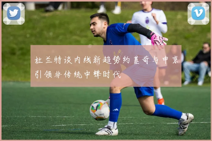 杜兰特谈内线新趋势约基奇与申京引领非传统中锋时代