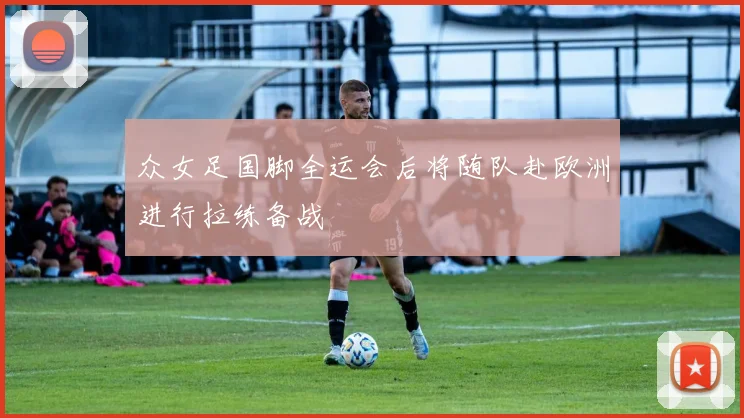 众女足国脚全运会后将随队赴欧洲进行拉练备战