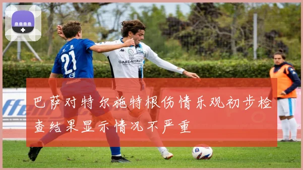 巴萨对特尔施特根伤情乐观初步检查结果显示情况不严重