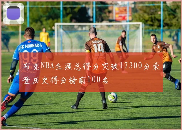 布克NBA生涯总得分突破17300分荣登历史得分榜前100名