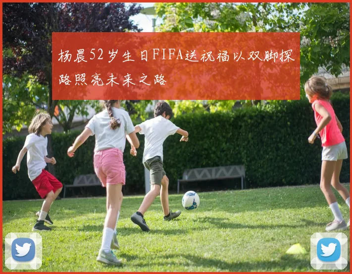 杨晨52岁生日FIFA送祝福以双脚探路照亮未来之路