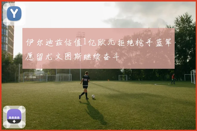 伊尔迪兹估值1亿欧元拒绝枪手蓝军愿留尤文图斯继续奋斗