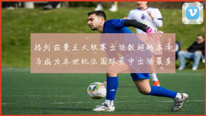 格列兹曼五大联赛出场数超越本泽马成为本世纪法国球员中出场最多者