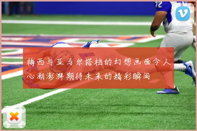 梅西与亚马尔搭档的幻想画面令人心潮澎湃期待未来的精彩瞬间