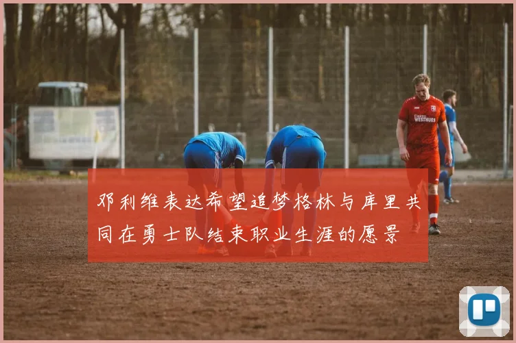 邓利维表达希望追梦格林与库里共同在勇士队结束职业生涯的愿景