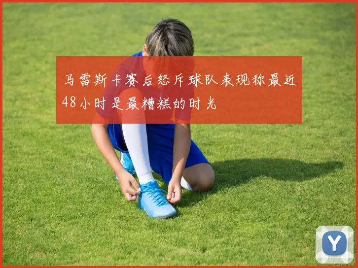 马雷斯卡赛后怒斥球队表现称最近48小时是最糟糕的时光