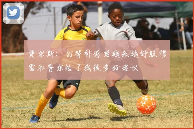 费尔斯：打替补感觉越来越舒服穆雷和普尔给了我很多好建议