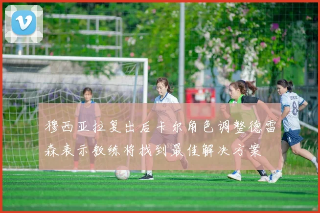 穆西亚拉复出后卡尔角色调整德雷森表示教练将找到最佳解决方案