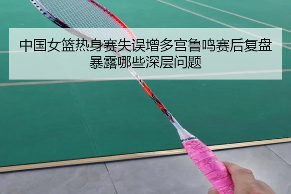 中国女篮热身赛失误增多宫鲁鸣赛后复盘暴露哪些深层问题（ManBetX）